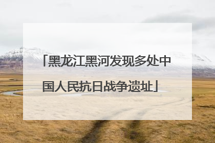 黑龙江黑河发现多处中国人民抗日战争遗址