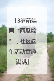 3岁萌娃画“西瓜粽”，社区端午活动童趣满满