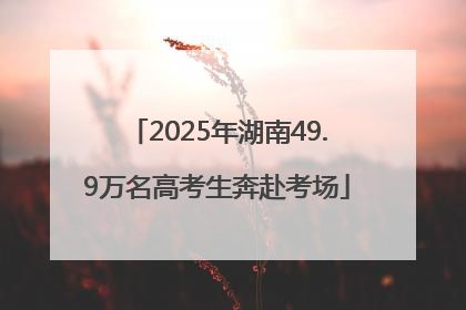 2025年湖南49.9万名高考生奔赴考场