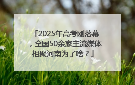 2025年高考刚落幕，全国50余家主流媒体相聚河南为了啥？