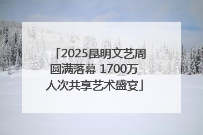 2025昆明文艺周圆满落幕 1700万人次共享艺术盛宴