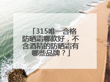 315唯一合格防晒霜哪款好，不含酒精的防晒霜有哪些品牌？
