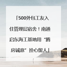 500外包工友入住管理层宿舍！南通启东海工基地用“腾房诚意”拴心留人