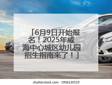 6月9日开始报名！2025年威海中心城区幼儿园招生指南来了！