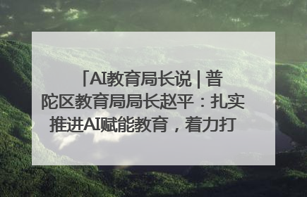 AI教育局长说 | 普陀区教育局局长赵平：扎实推进AI赋能教育，着力打造“适合教育”新体系