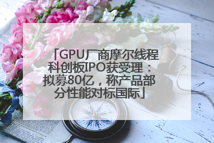 GPU厂商摩尔线程科创板IPO获受理：拟募80亿，称产品部分性能对标国际