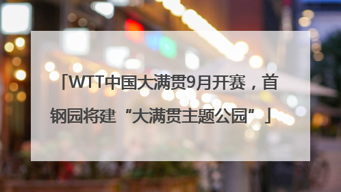 WTT中国大满贯9月开赛，首钢园将建“大满贯主题公园”